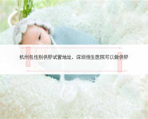 杭州包性别供卵试管地址，深圳恒生医院可以做供卵