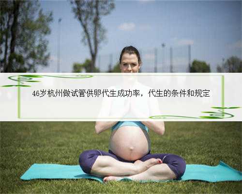 46岁杭州做试管供卵代生成功率，代生的条件和规定